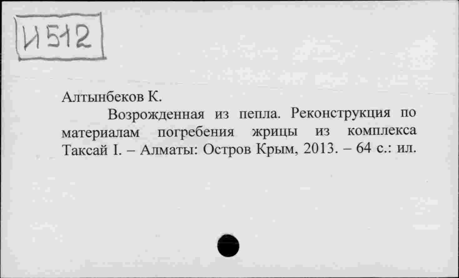 ﻿И5І2.
.—
Алтынбеков К.
Возрожденная из пепла. Реконструкция по материалам погребения жрицы из комплекса Таксай I. - Алматы: Остров Крым, 2013. - 64 с.: ил.